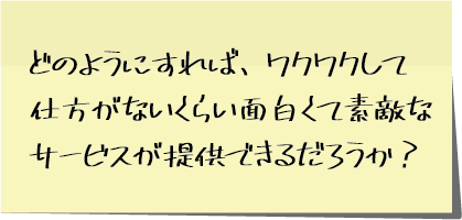 どのようにすれば、ワクワクして仕方がないくらい面白くて素敵なサービスが提供できるだろうか